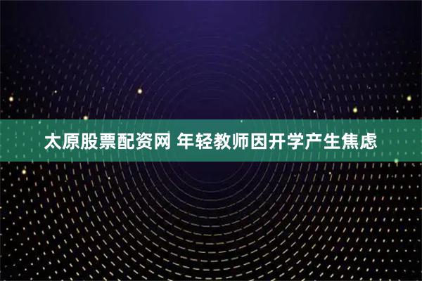 太原股票配资网 年轻教师因开学产生焦虑
