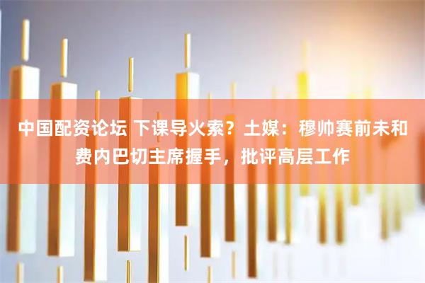 中国配资论坛 下课导火索？土媒：穆帅赛前未和费内巴切主席握手，批评高层工作