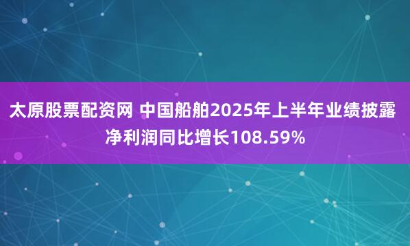太原股票配资网 中国船舶2025年上半年业绩披露 净利润同比增长108.59%