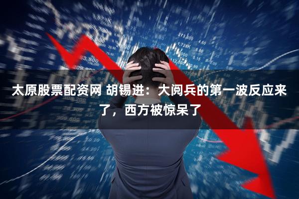 太原股票配资网 胡锡进：大阅兵的第一波反应来了，西方被惊呆了