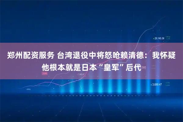 郑州配资服务 台湾退役中将怒呛赖清德：我怀疑他根本就是日本“皇军”后代