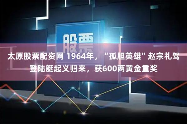 太原股票配资网 1964年，“孤胆英雄”赵宗礼驾登陆艇起义归来，获600两黄金重奖