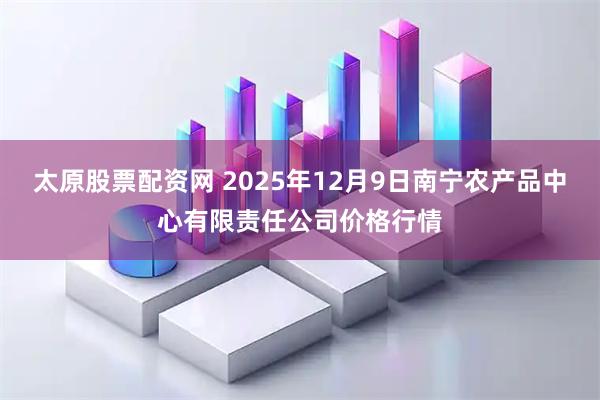 太原股票配资网 2025年12月9日南宁农产品中心有限责任公司价格行情