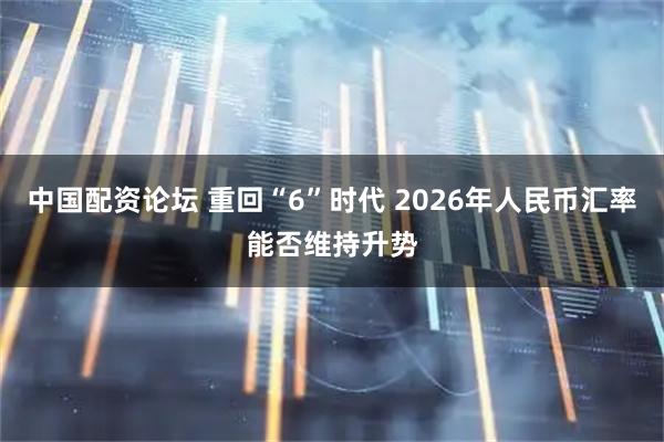 中国配资论坛 重回“6”时代 2026年人民币汇率能否维持升势