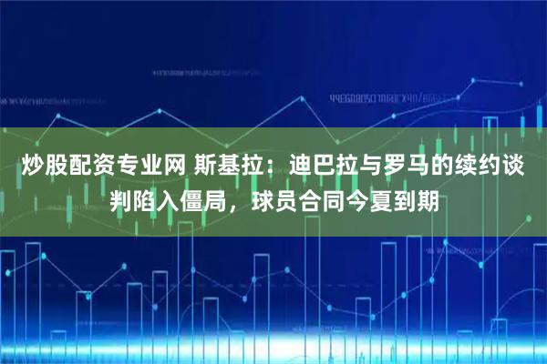 炒股配资专业网 斯基拉：迪巴拉与罗马的续约谈判陷入僵局，球员合同今夏到期