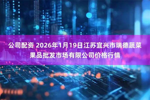 公司配资 2026年1月19日江苏宜兴市瑞德蔬菜果品批发市场有限公司价格行情