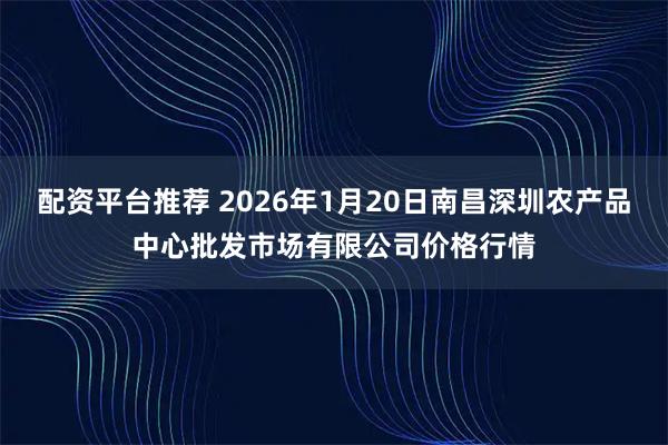 配资平台推荐 2026年1月20日南昌深圳农产品中心批发市场有限公司价格行情
