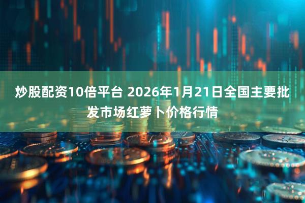 炒股配资10倍平台 2026年1月21日全国主要批发市场红萝卜价格行情