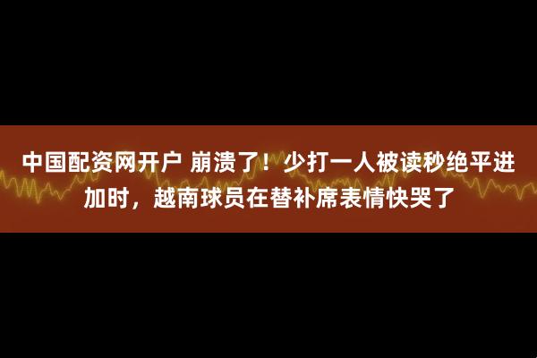 中国配资网开户 崩溃了！少打一人被读秒绝平进加时，越南球员在替补席表情快哭了