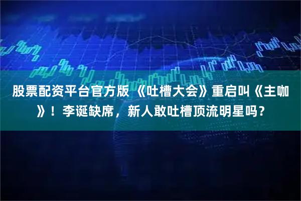 股票配资平台官方版 《吐槽大会》重启叫《主咖》！李诞缺席，新人敢吐槽顶流明星吗？