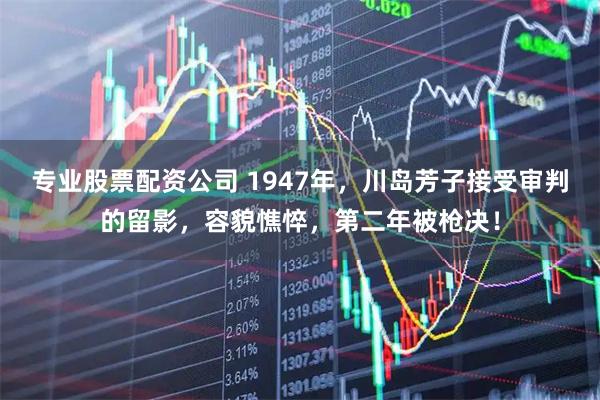 专业股票配资公司 1947年，川岛芳子接受审判的留影，容貌憔悴，第二年被枪决！