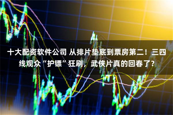 十大配资软件公司 从排片垫底到票房第二！三四线观众“护镖”狂刷，武侠片真的回春了？