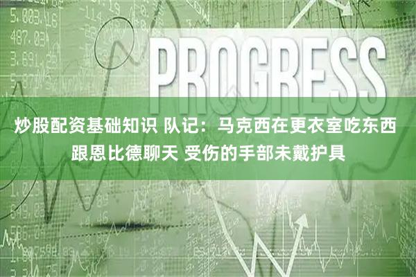 炒股配资基础知识 队记：马克西在更衣室吃东西 跟恩比德聊天 受伤的手部未戴护具