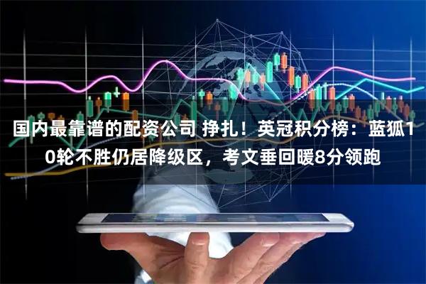 国内最靠谱的配资公司 挣扎！英冠积分榜：蓝狐10轮不胜仍居降级区，考文垂回暖8分领跑