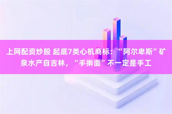 上网配资炒股 起底7类心机商标：“阿尔卑斯”矿泉水产自吉林，“手擀面”不一定是手工
