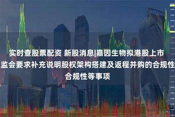 实时查股票配资 新股消息|嘉因生物拟港股上市 中国证监会要求补充说明股权架构搭建及返程并购的合规性等事项