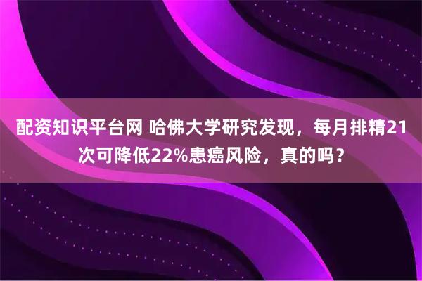 配资知识平台网 哈佛大学研究发现，每月排精21次可降低22%患癌风险，真的吗？