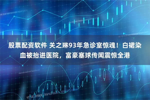 股票配资软件 关之琳93年急诊室惊魂！白裙染血被抬进医院，富豪塞球传闻震惊全港