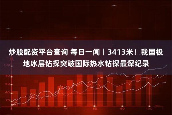 炒股配资平台查询 每日一闻丨3413米！我国极地冰层钻探突破国际热水钻探最深纪录