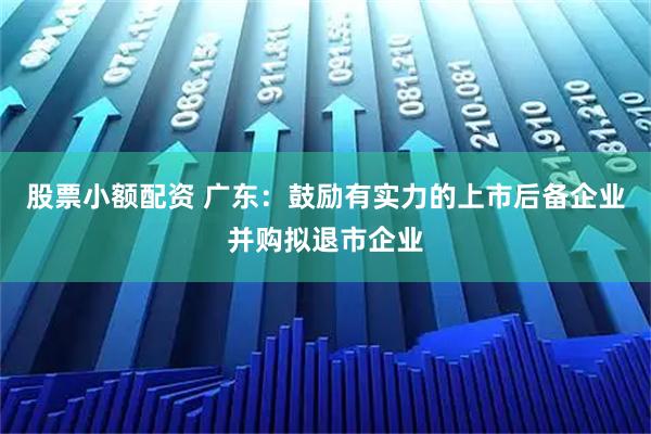 股票小额配资 广东：鼓励有实力的上市后备企业并购拟退市企业