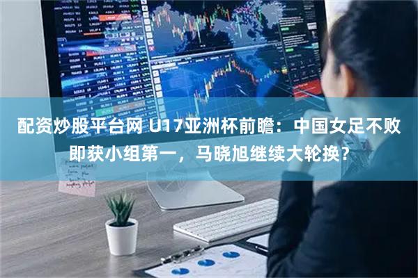 配资炒股平台网 U17亚洲杯前瞻：中国女足不败即获小组第一，马晓旭继续大轮换？