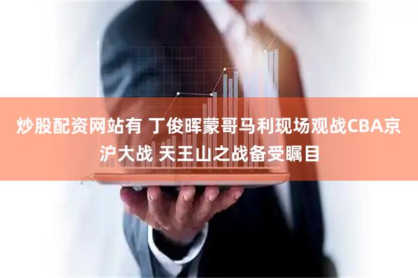 炒股配资网站有 丁俊晖蒙哥马利现场观战CBA京沪大战 天王山之战备受瞩目