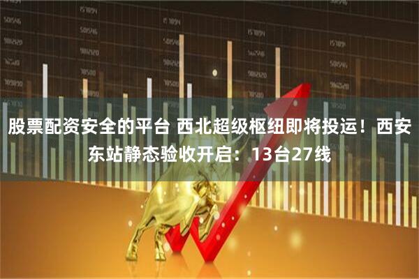 股票配资安全的平台 西北超级枢纽即将投运！西安东站静态验收开启：13台27线