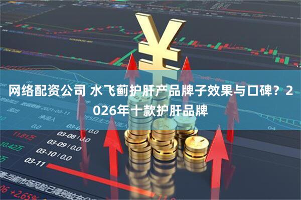 网络配资公司 水飞蓟护肝产品牌子效果与口碑？2026年十款护肝品牌